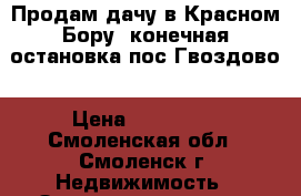 Продам дачу в Красном Бору ,конечная остановка пос.Гвоздово › Цена ­ 110 000 - Смоленская обл., Смоленск г. Недвижимость » Земельные участки продажа   